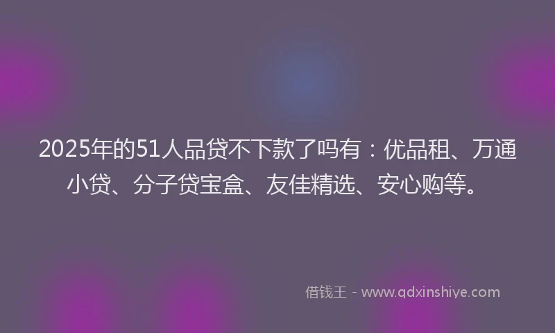 2025年的51人品贷不下款了吗有：优品租、万通小贷、分子贷宝盒、友佳精选、安心购等。