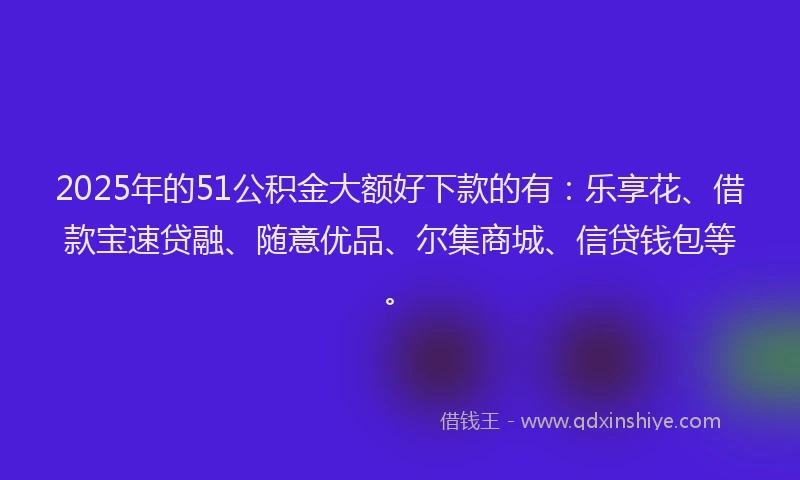2025年的51公积金大额好下款的有：乐享花、借款宝速贷融、随意优品、尔集商城、信贷钱包等。