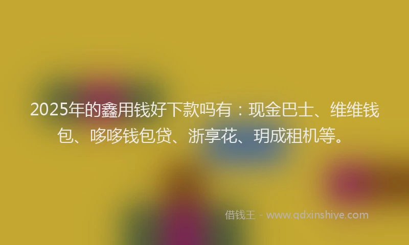 2025年的鑫用钱好下款吗有：现金巴士、维维钱包、哆哆钱包贷、浙享花、玥成租机等。