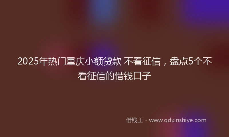 2025年热门重庆小额贷款 不看征信，盘点5个不看征信的借钱口子