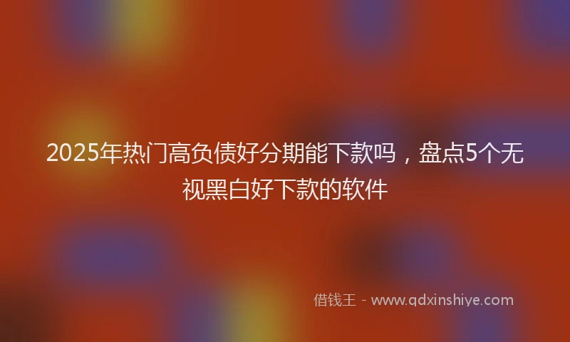 2025年热门高负债好分期能下款吗，盘点5个无视黑白好下款的软件