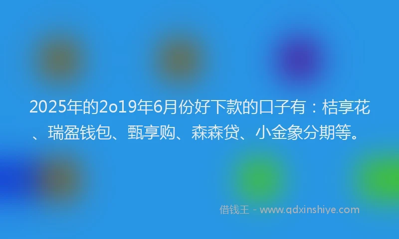 2025年的2o19年6月份好下款的口子有：桔享花、瑞盈钱包、甄享购、森森贷、小金象分期等。