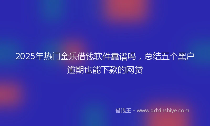 2025年热门金乐借钱软件靠谱吗，总结五个黑户逾期也能下款的网贷
