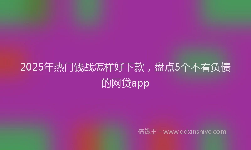 2025年热门钱战怎样好下款，盘点5个不看负债的网贷app