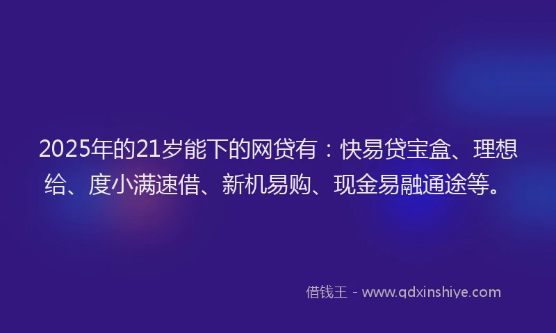 2025年的21岁能下的网贷有：快易贷宝盒、理想给、度小满速借、新机易购、现金易融通途等。