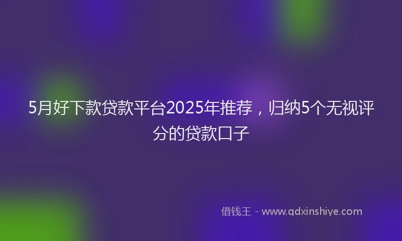 5月好下款贷款平台2025年推荐，归纳5个无视评分的贷款口子