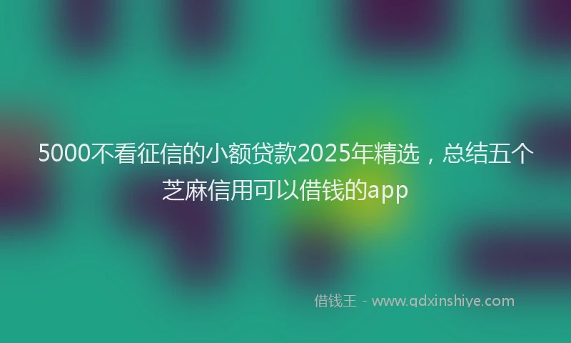 5000不看征信的小额贷款2025年精选，总结五个芝麻信用可以借钱的app
