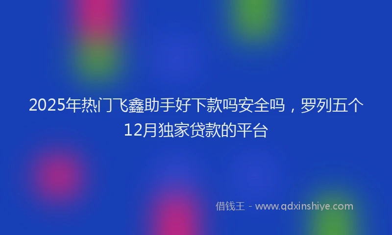 2025年热门飞鑫助手好下款吗安全吗，罗列五个12月独家贷款的平台