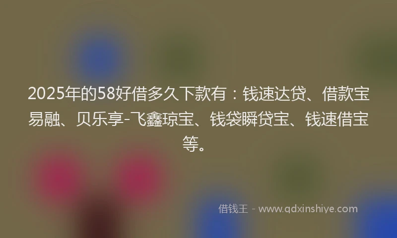 2025年的58好借多久下款有：钱速达贷、借款宝易融、贝乐享-飞鑫琼宝、钱袋瞬贷宝、钱速借宝等。