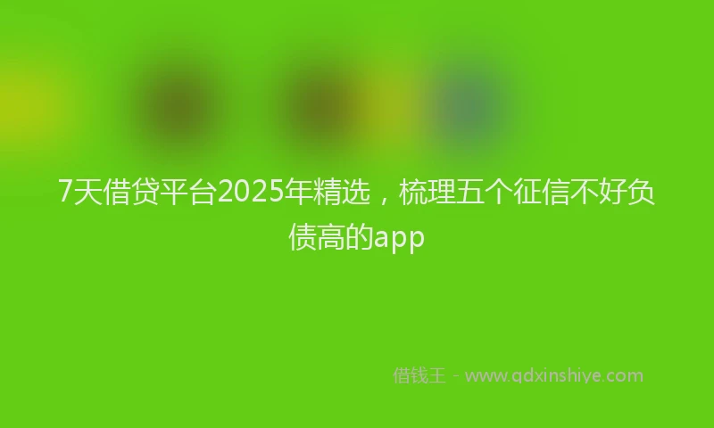 7天借贷平台2025年精选，梳理五个征信不好负债高的app