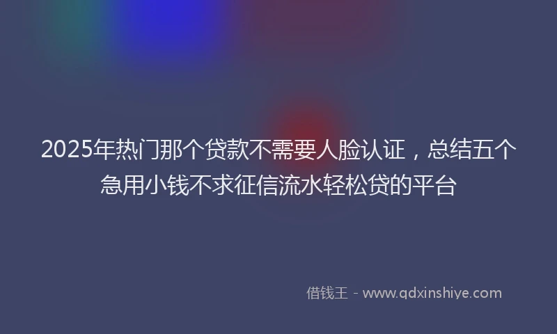2025年热门那个贷款不需要人脸认证，总结五个急用小钱不求征信流水轻松贷的平台