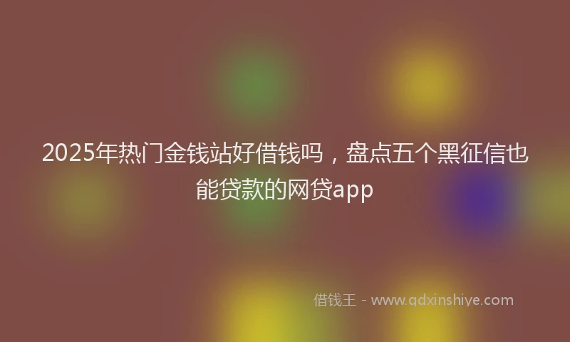 2025年热门金钱站好借钱吗，盘点五个黑征信也能贷款的网贷app