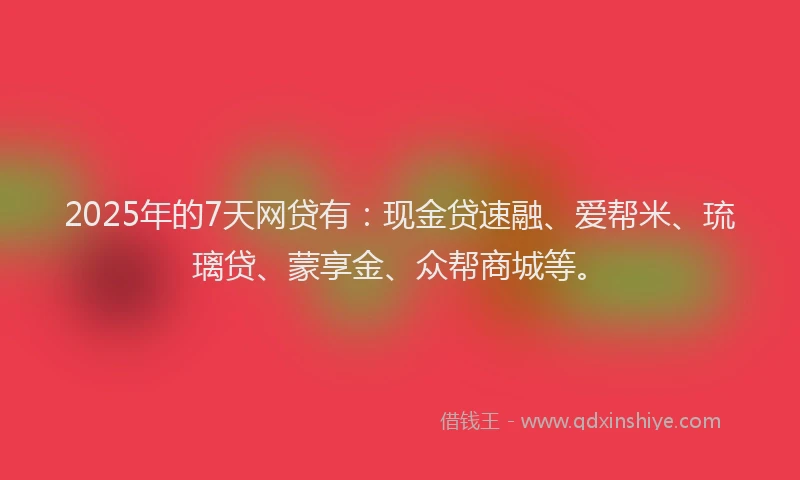 2025年的7天网贷有：现金贷速融、爱帮米、琉璃贷、蒙享金、众帮商城等。
