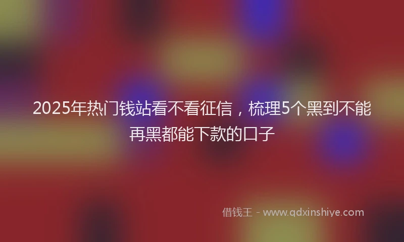 2025年热门钱站看不看征信，梳理5个黑到不能再黑都能下款的口子
