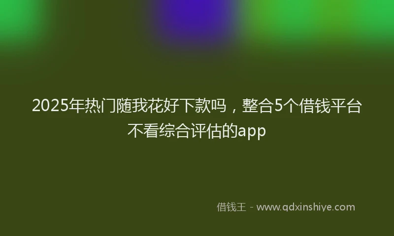 2025年热门随我花好下款吗，整合5个借钱平台不看综合评估的app