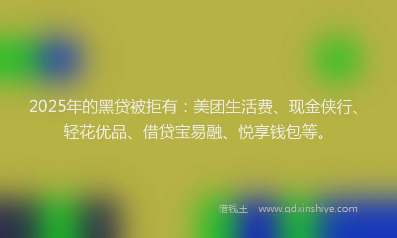 2025年的黑贷被拒有：美团生活费、现金侠行、轻花优品、借贷宝易融、悦享钱包等。