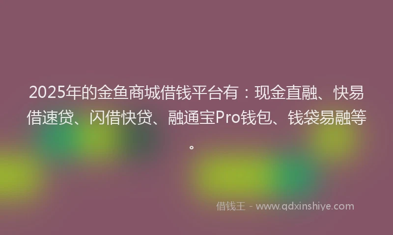 2025年的金鱼商城借钱平台有：现金直融、快易借速贷、闪借快贷、融通宝Pro钱包、钱袋易融等。