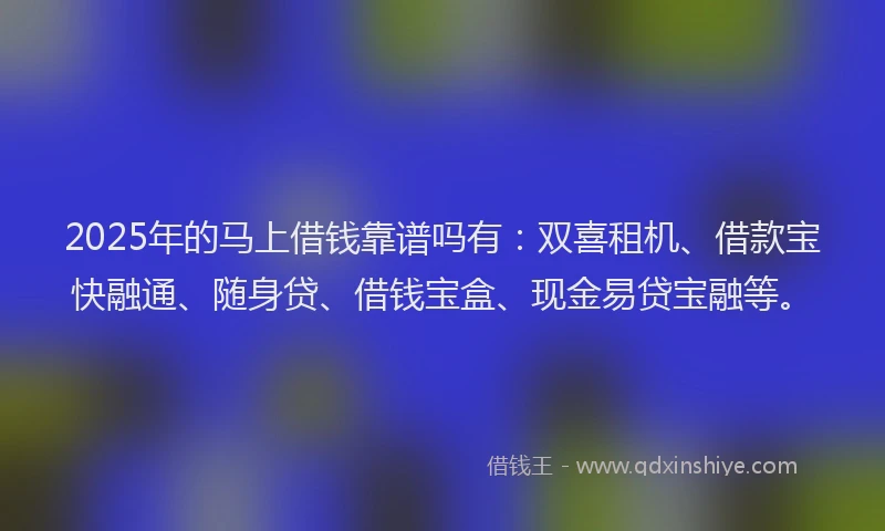 2025年的马上借钱靠谱吗有：双喜租机、借款宝快融通、随身贷、借钱宝盒、现金易贷宝融等。