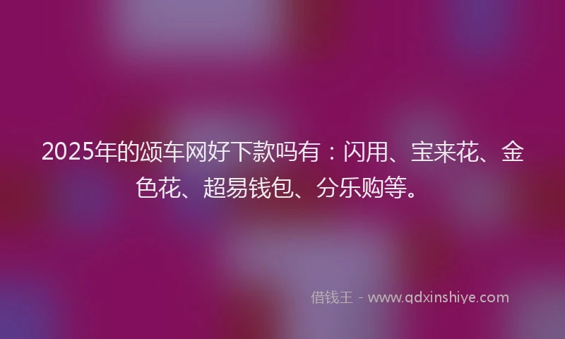 2025年的颂车网好下款吗有：闪用、宝来花、金色花、超易钱包、分乐购等。