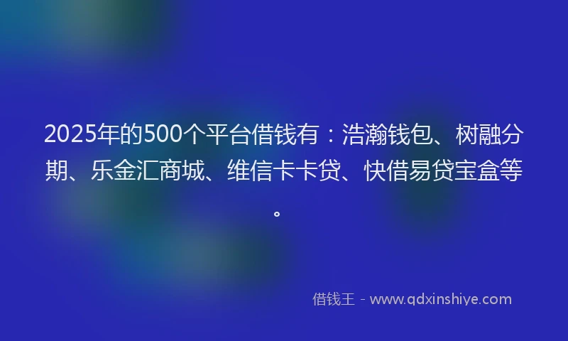 2025年的500个平台借钱有：浩瀚钱包、树融分期、乐金汇商城、维信卡卡贷、快借易贷宝盒等。