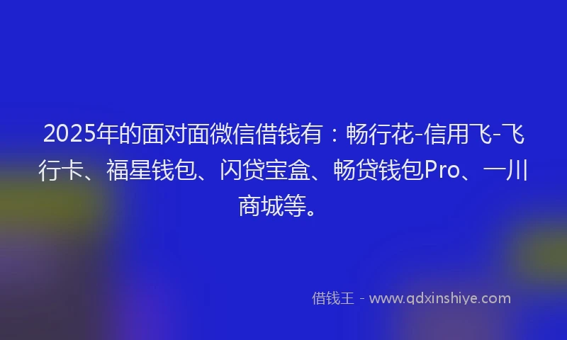 2025年的面对面微信借钱有：畅行花-信用飞-飞行卡、福星钱包、闪贷宝盒、畅贷钱包Pro、一川商城等。