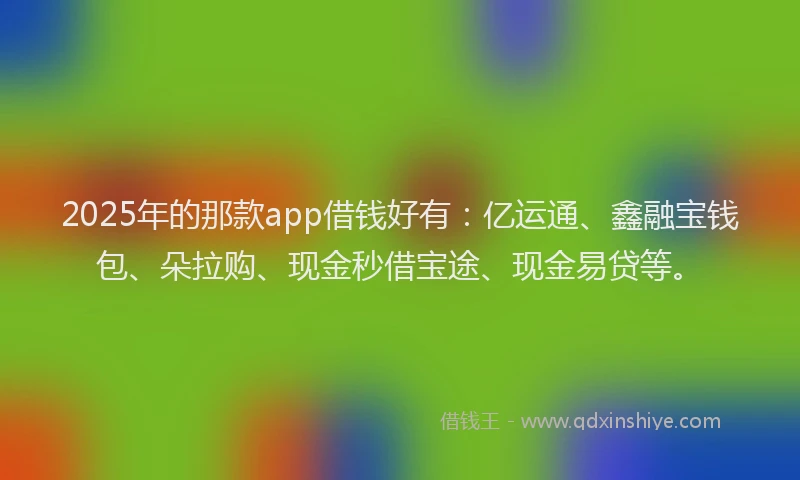 2025年的那款app借钱好有：亿运通、鑫融宝钱包、朵拉购、现金秒借宝途、现金易贷等。