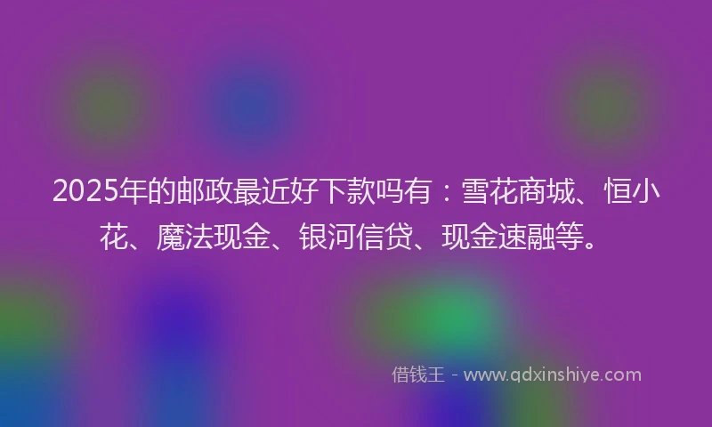 2025年的邮政最近好下款吗有：雪花商城、恒小花、魔法现金、银河信贷、现金速融等。