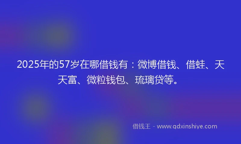 2025年的57岁在哪借钱有：微博借钱、借蛙、天天富、微粒钱包、琉璃贷等。