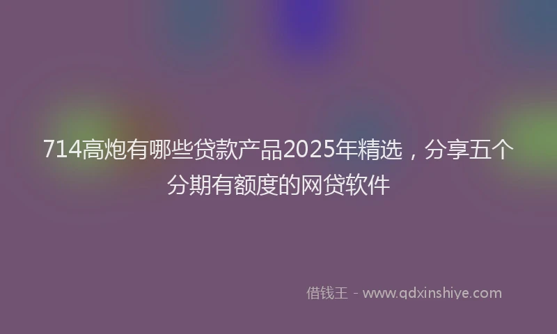 714高炮有哪些贷款产品2025年精选，分享五个分期有额度的网贷软件