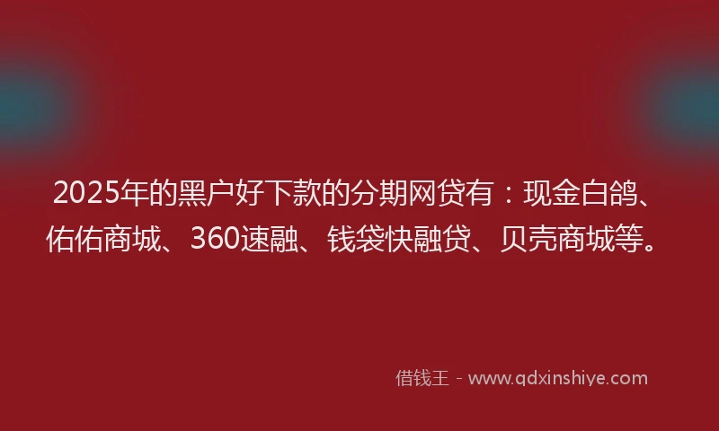 2025年的黑户好下款的分期网贷有：现金白鸽、佑佑商城、360速融、钱袋快融贷、贝壳商城等。