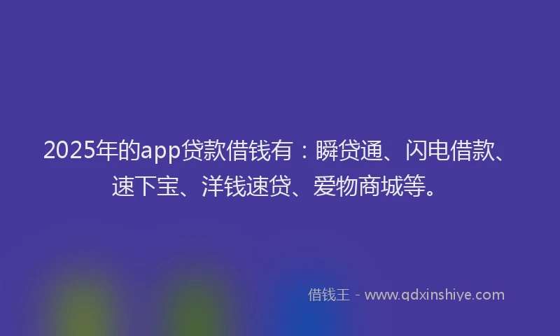 2025年的app贷款借钱有：瞬贷通、闪电借款、速下宝、洋钱速贷、爱物商城等。