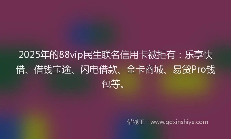 2025年的88vip民生联名信用卡被拒有：乐享快借、借钱宝途、闪电借款、金卡商城、易贷Pro钱包等。