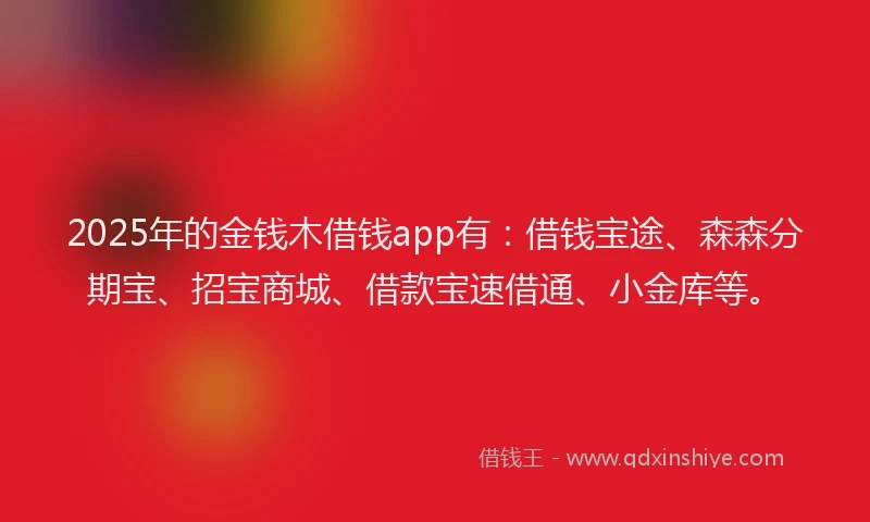 2025年的金钱木借钱app有：借钱宝途、森森分期宝、招宝商城、借款宝速借通、小金库等。