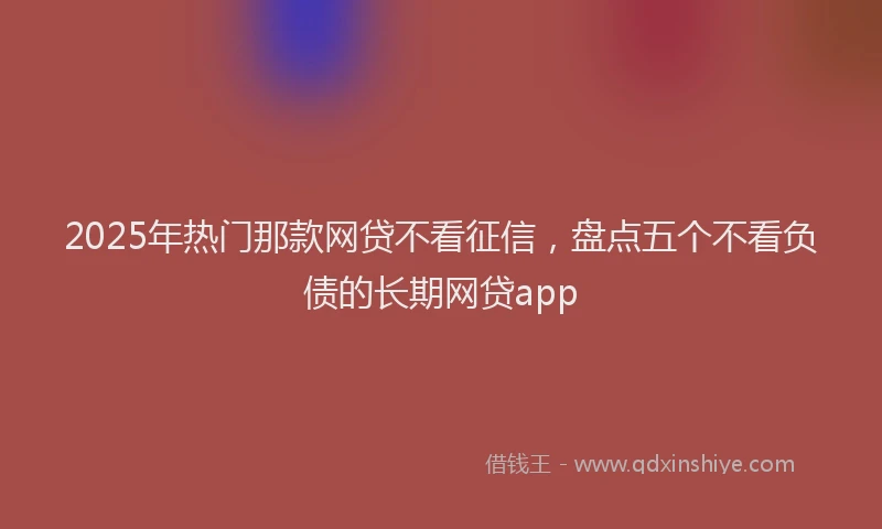 2025年热门那款网贷不看征信，盘点五个不看负债的长期网贷app