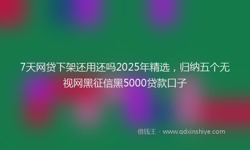 7天网贷下架还用还吗2025年精选，归纳五个无视网黑征信黑5000贷款口子