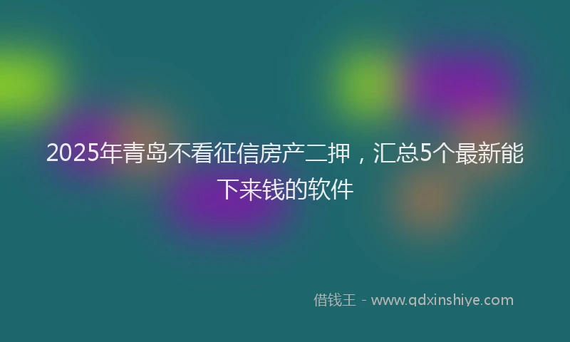2025年青岛不看征信房产二押，汇总5个最新能下来钱的软件