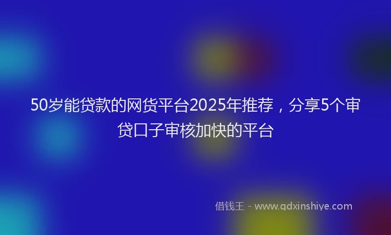 50岁能贷款的网货平台2025年推荐，分享5个审贷口子审核加快的平台