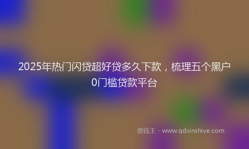 2025年热门闪贷超好贷多久下款,梳理五个黑户0门槛贷款平台