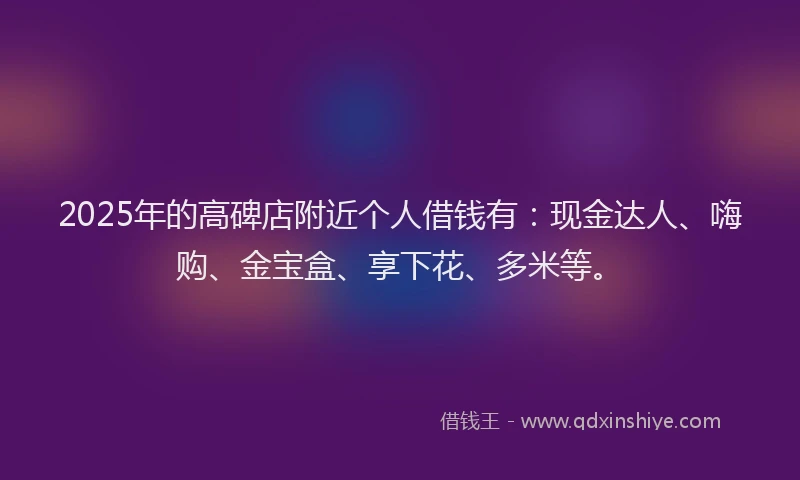2025年的高碑店附近个人借钱有：现金达人、嗨购、金宝盒、享下花、多米等。