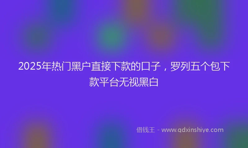 2025年热门黑户直接下款的口子，罗列五个包下款平台无视黑白