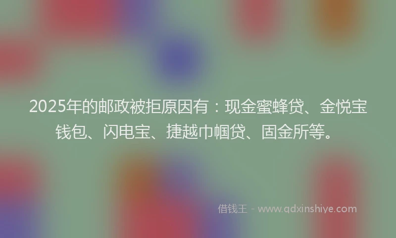 2025年的邮政被拒原因有：现金蜜蜂贷、金悦宝钱包、闪电宝、捷越巾帼贷、固金所等。