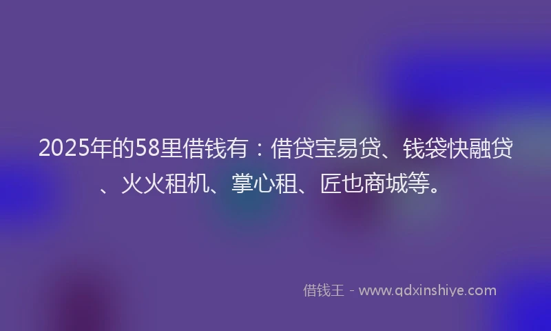 2025年的58里借钱有：借贷宝易贷、钱袋快融贷、火火租机、掌心租、匠也商城等。