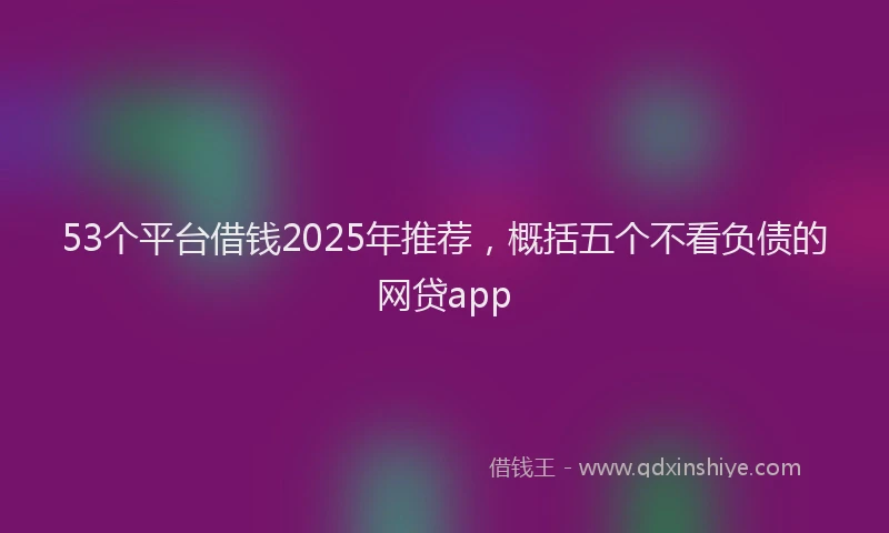 53个平台借钱2025年推荐，概括五个不看负债的网贷app