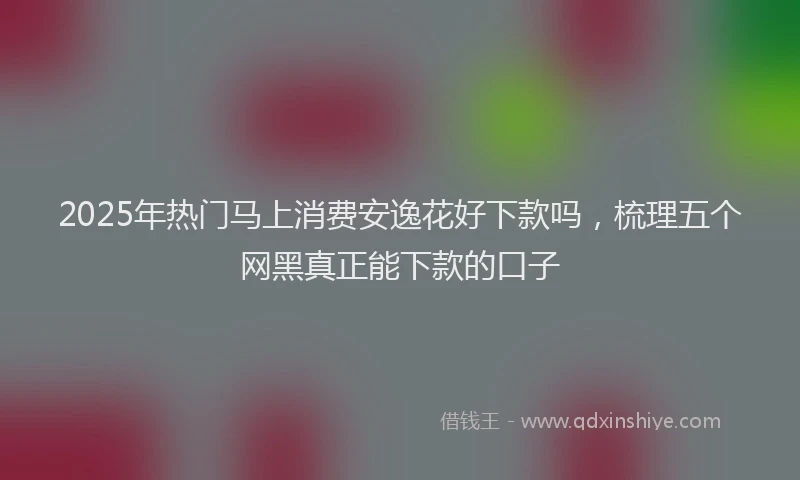 2025年热门马上消费安逸花好下款吗，梳理五个网黑真正能下款的口子