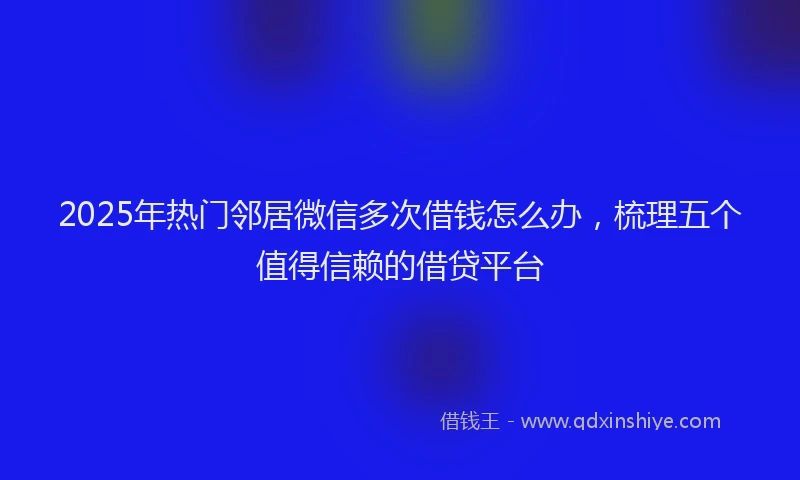 2025年热门邻居微信多次借钱怎么办，梳理五个值得信赖的借贷平台