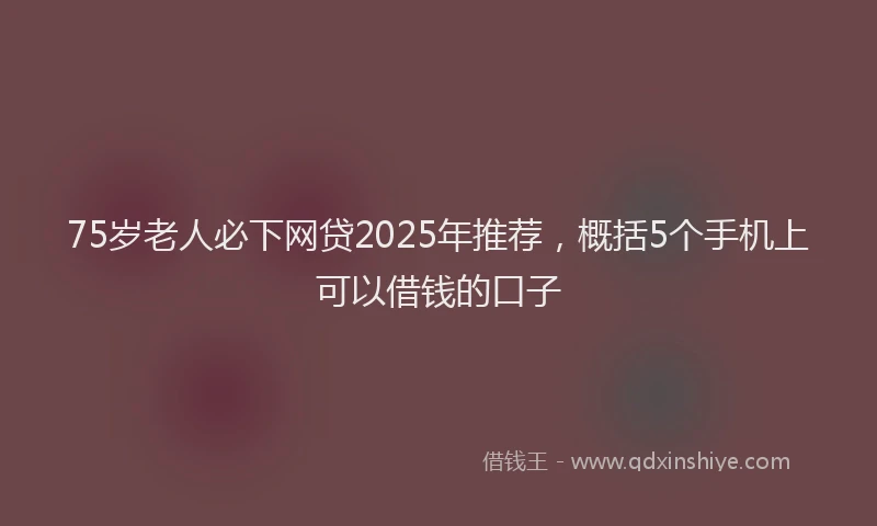 75岁老人必下网贷2025年推荐，概括5个手机上可以借钱的口子