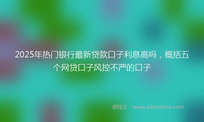 2025年热门银行最新贷款口子利息高吗，概括五个网贷口子风控不严的口子