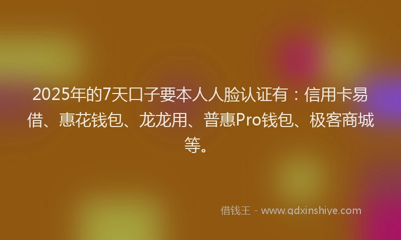 2025年的7天口子要本人人脸认证有：信用卡易借、惠花钱包、龙龙用、普惠Pro钱包、极客商城等。