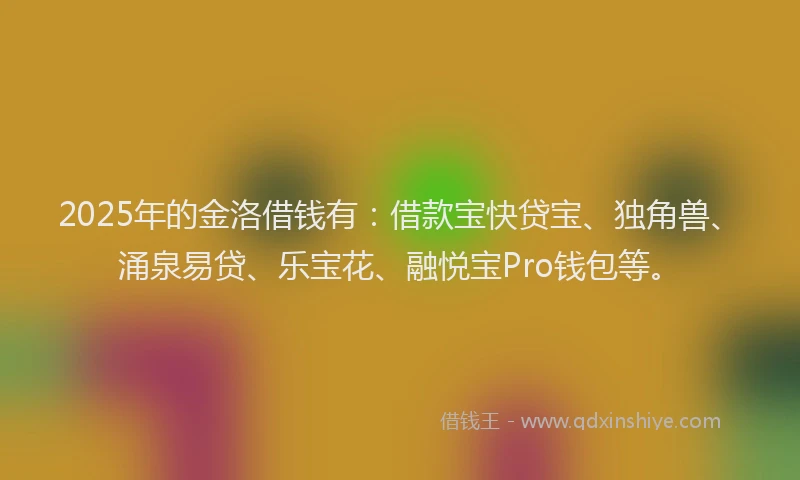 2025年的金洛借钱有：借款宝快贷宝、独角兽、涌泉易贷、乐宝花、融悦宝Pro钱包等。
