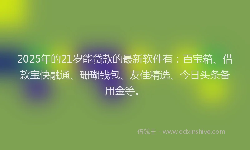 2025年的21岁能贷款的最新软件有:百宝箱、借款宝快融通、珊瑚钱包、友佳精选、今日头条备用金等。